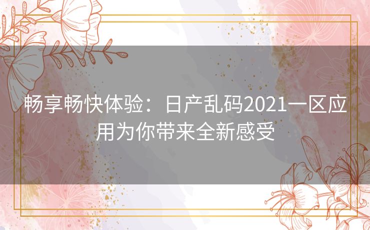 畅享畅快体验：日产乱码2021一区应用为你带来全新感受