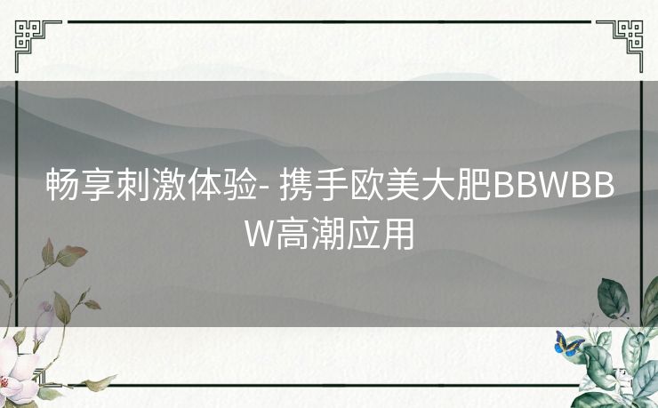 畅享刺激体验- 携手欧美大肥BBWBBW高潮应用