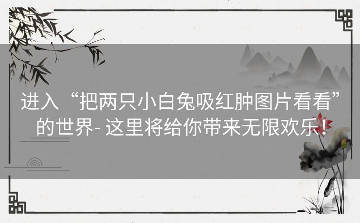 进入“把两只小白兔吸红肿图片看看”的世界- 这里将给你带来无限欢乐！