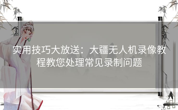 实用技巧大放送：大疆无人机录像教程教您处理常见录制问题