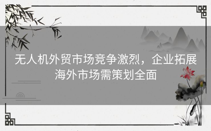 无人机外贸市场竞争激烈，企业拓展海外市场需策划全面