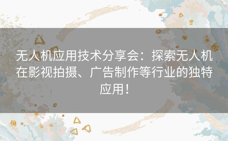 无人机应用技术分享会：探索无人机在影视拍摄、广告制作等行业的独特应用！