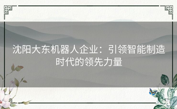 沈阳大东机器人企业：引领智能制造时代的领先力量