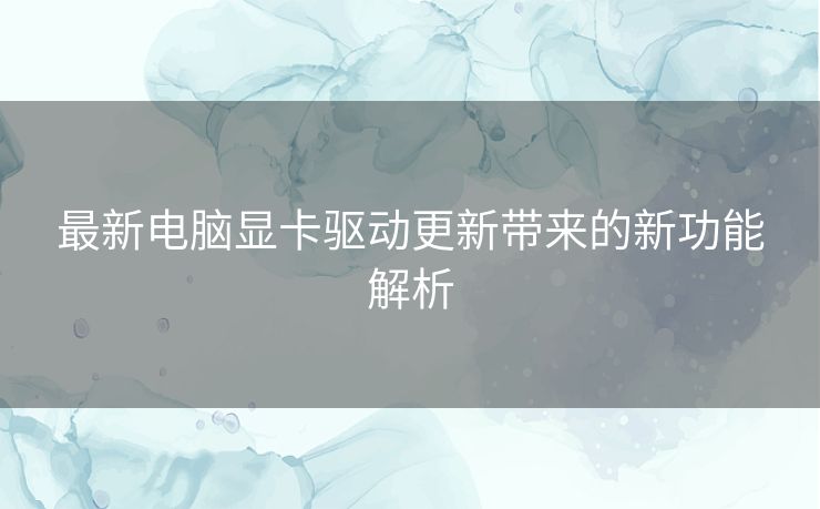 最新电脑显卡驱动更新带来的新功能解析