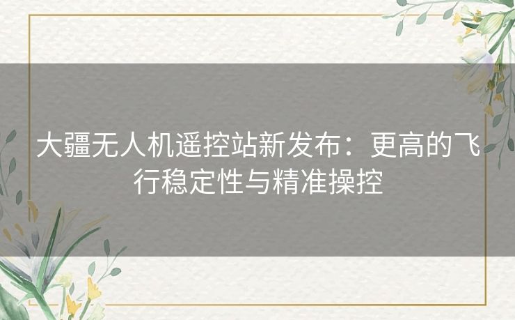 大疆无人机遥控站新发布：更高的飞行稳定性与精准操控