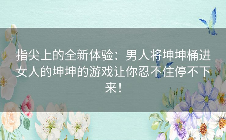 指尖上的全新体验：男人将坤坤桶进女人的坤坤的游戏让你忍不住停不下来！