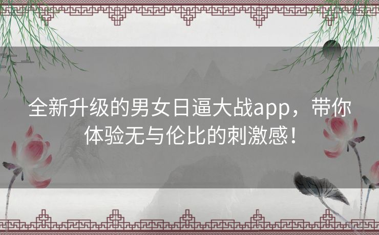 全新升级的男女日逼大战app，带你体验无与伦比的刺激感！