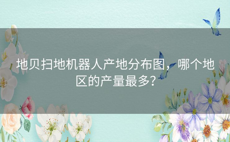 地贝扫地机器人产地分布图，哪个地区的产量最多？