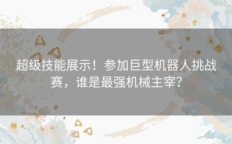 超级技能展示！参加巨型机器人挑战赛，谁是最强机械主宰？