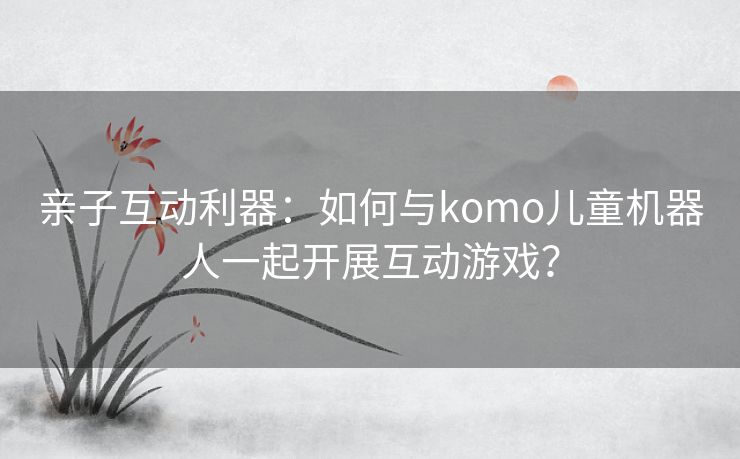 亲子互动利器：如何与komo儿童机器人一起开展互动游戏？