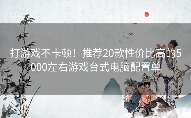 打游戏不卡顿！推荐20款性价比高的5000左右游戏台式电脑配置单