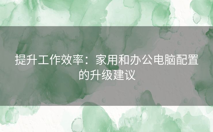 提升工作效率：家用和办公电脑配置的升级建议