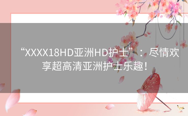 “XXXX18HD亚洲HD护士”：尽情欢享超高清亚洲护士乐趣！