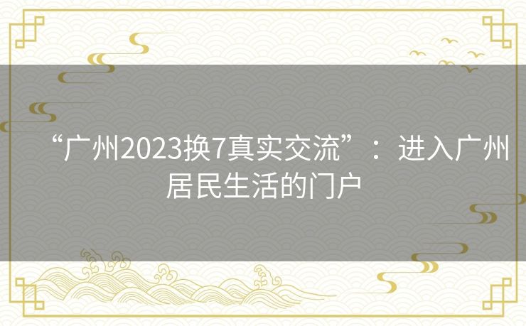 “广州2023换7真实交流”：进入广州居民生活的门户