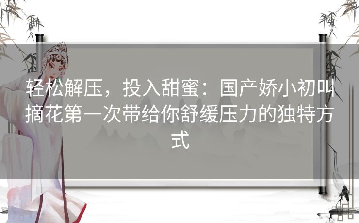 轻松解压，投入甜蜜：国产娇小初叫摘花第一次带给你舒缓压力的独特方式