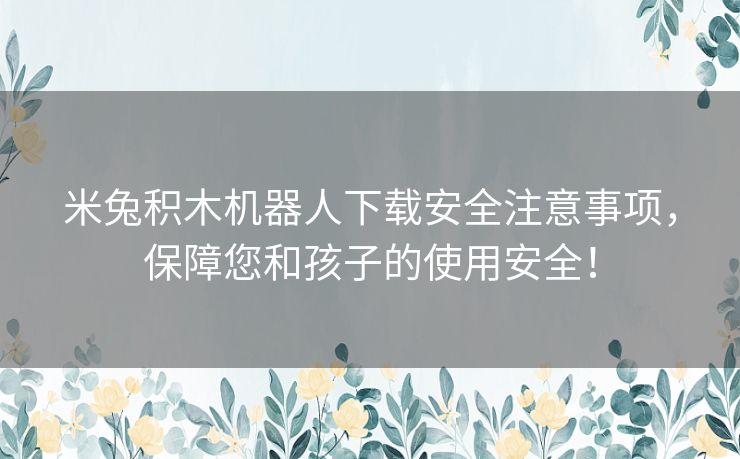 米兔积木机器人下载安全注意事项，保障您和孩子的使用安全！