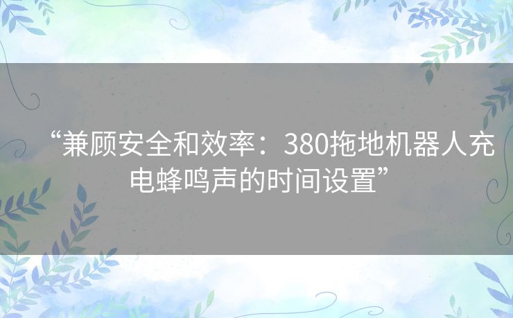 “兼顾安全和效率：380拖地机器人充电蜂鸣声的时间设置”