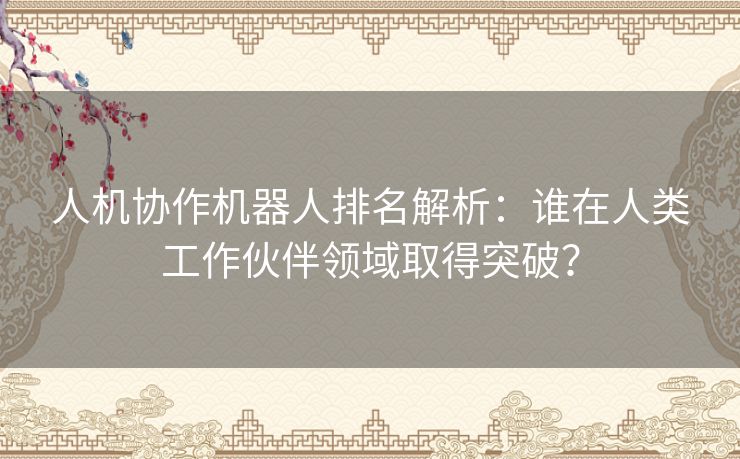 人机协作机器人排名解析：谁在人类工作伙伴领域取得突破？