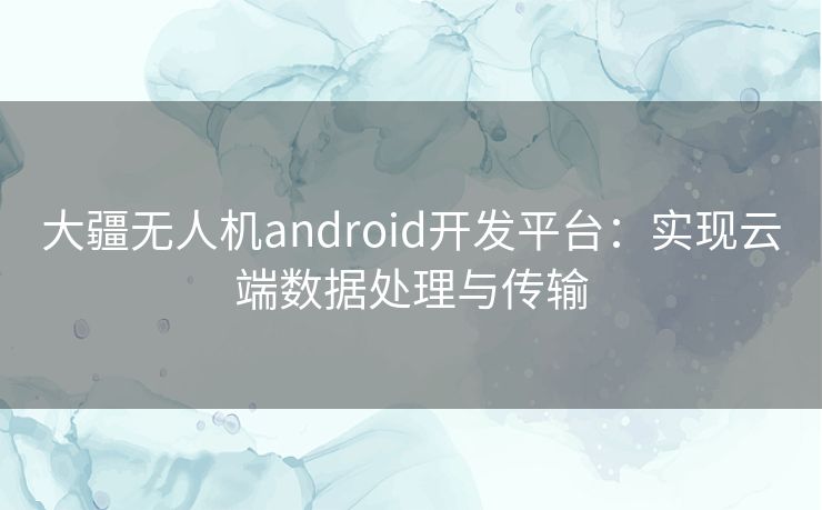 大疆无人机android开发平台：实现云端数据处理与传输