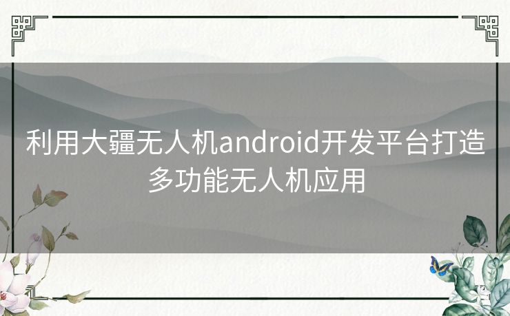 利用大疆无人机android开发平台打造多功能无人机应用