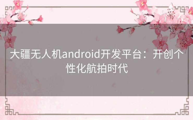 大疆无人机android开发平台：开创个性化航拍时代