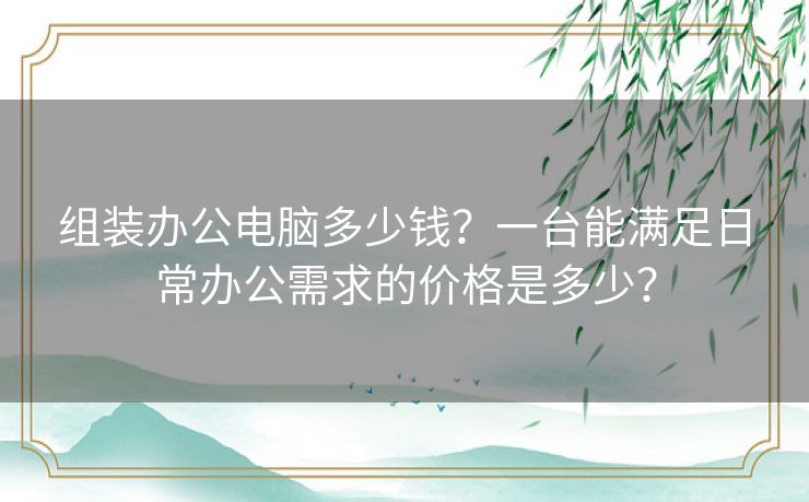 组装办公电脑多少钱？一台能满足日常办公需求的价格是多少？