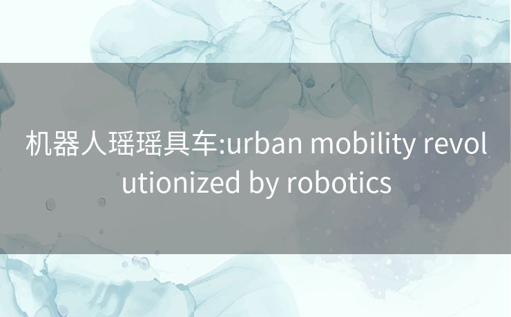 机器人瑶瑶具车:urban mobility revolutionized by robotics