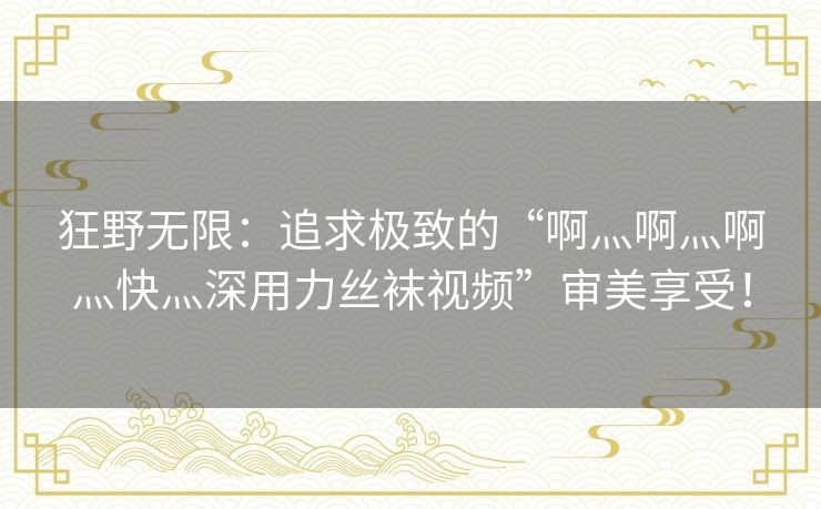 狂野无限：追求极致的“啊灬啊灬啊灬快灬深用力丝袜视频”审美享受！