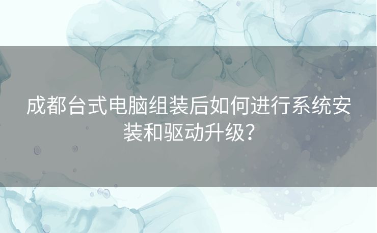 成都台式电脑组装后如何进行系统安装和驱动升级？