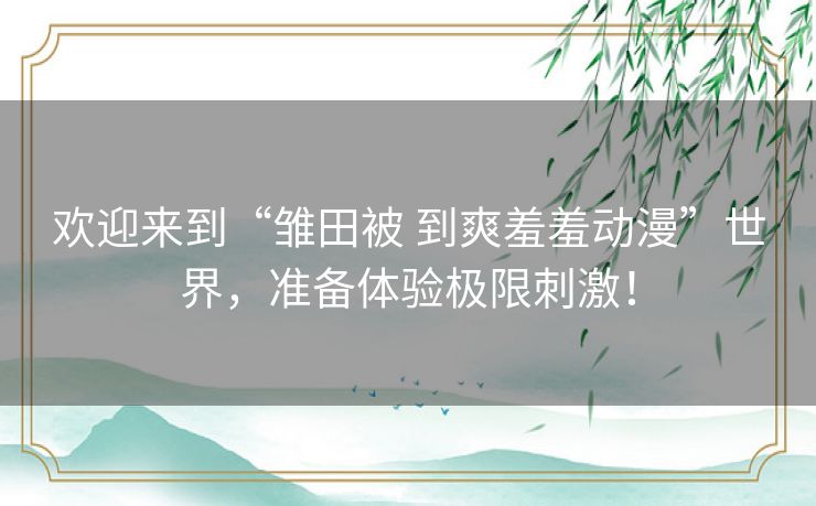 欢迎来到“雏田被 到爽羞羞动漫”世界，准备体验极限刺激！