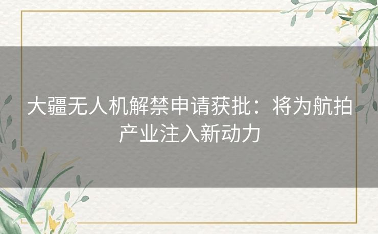 大疆无人机解禁申请获批：将为航拍产业注入新动力