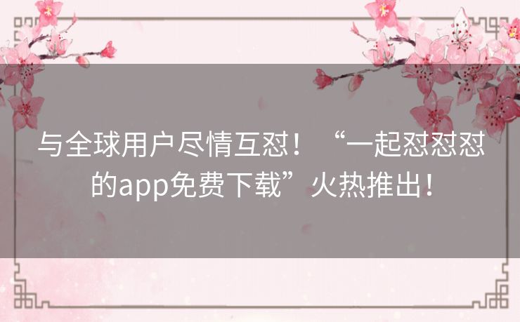 与全球用户尽情互怼！“一起怼怼怼的app免费下载”火热推出！