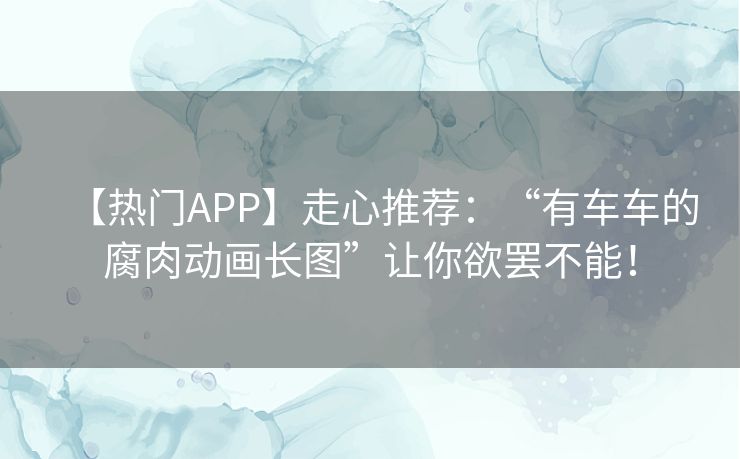 【热门APP】走心推荐：“有车车的腐肉动画长图”让你欲罢不能！