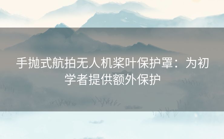 手抛式航拍无人机桨叶保护罩：为初学者提供额外保护