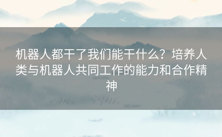 机器人都干了我们能干什么？培养人类与机器人共同工作的能力和合作精神