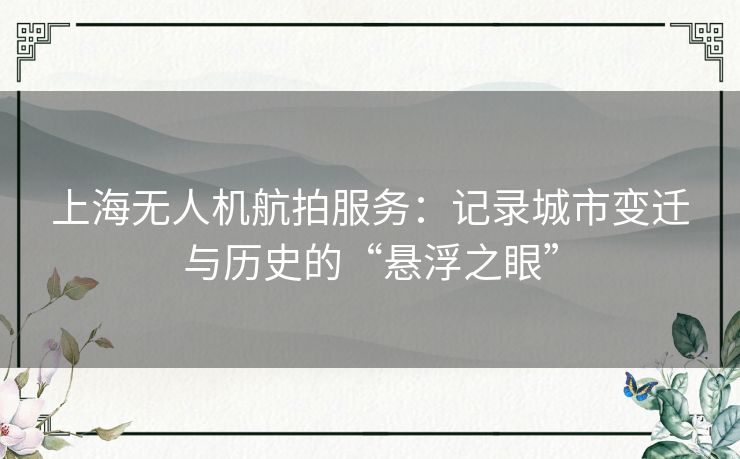 上海无人机航拍服务：记录城市变迁与历史的“悬浮之眼”