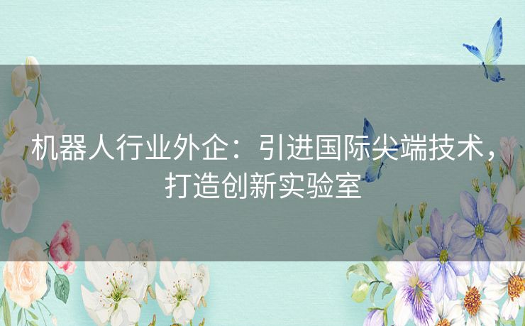 机器人行业外企：引进国际尖端技术，打造创新实验室