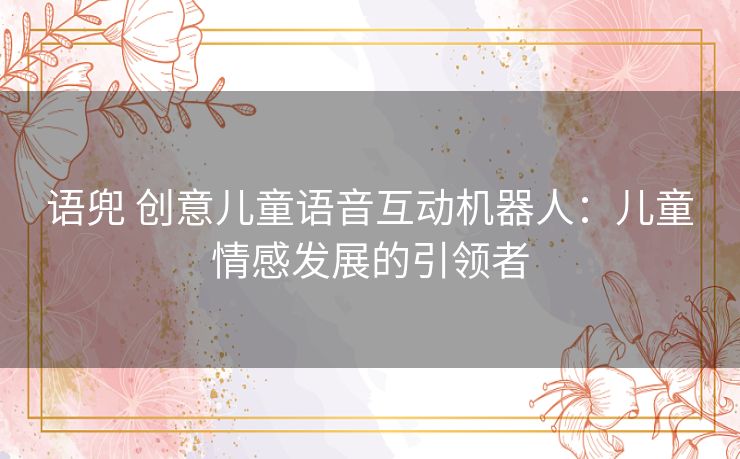 语兜 创意儿童语音互动机器人：儿童情感发展的引领者