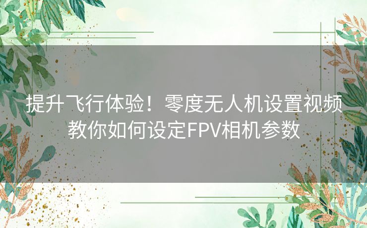 提升飞行体验！零度无人机设置视频教你如何设定FPV相机参数