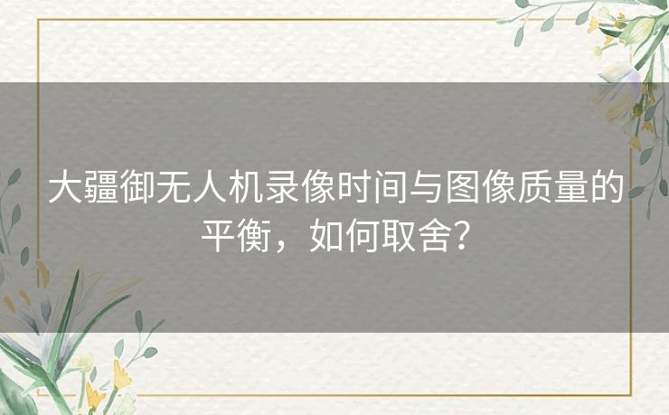 大疆御无人机录像时间与图像质量的平衡，如何取舍？