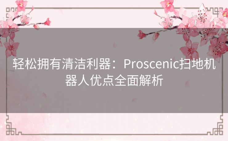 轻松拥有清洁利器：Proscenic扫地机器人优点全面解析