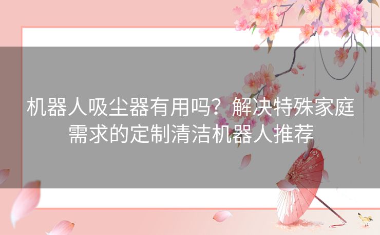 机器人吸尘器有用吗？解决特殊家庭需求的定制清洁机器人推荐