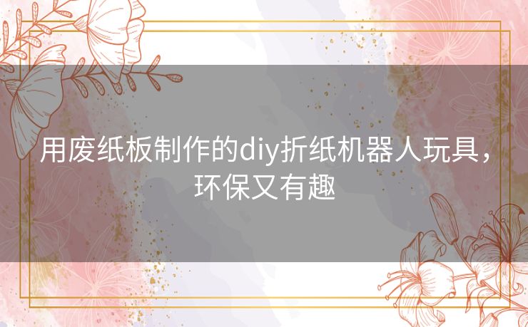 用废纸板制作的diy折纸机器人玩具，环保又有趣