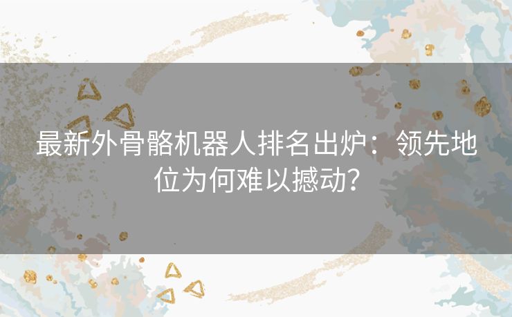 最新外骨骼机器人排名出炉：领先地位为何难以撼动？