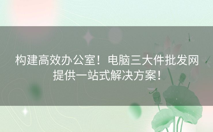 构建高效办公室！电脑三大件批发网提供一站式解决方案！