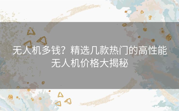 无人机多钱？精选几款热门的高性能无人机价格大揭秘