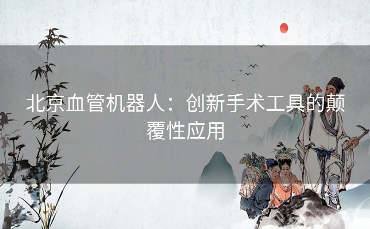 北京血管机器人：创新手术工具的颠覆性应用