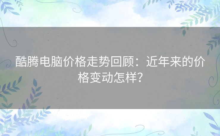 酷腾电脑价格走势回顾：近年来的价格变动怎样？