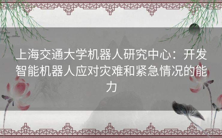 上海交通大学机器人研究中心：开发智能机器人应对灾难和紧急情况的能力