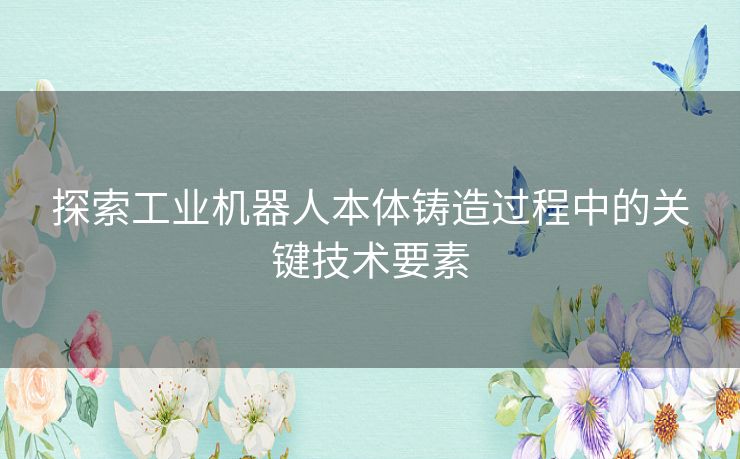 探索工业机器人本体铸造过程中的关键技术要素